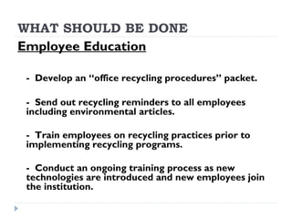 WHAT SHOULD BE DONE
Employee Education
- Develop an “office recycling procedures” packet.
- Send out recycling reminders to all employees
including environmental articles.
- Train employees on recycling practices prior to
implementing recycling programs.
- Conduct an ongoing training process as new
technologies are introduced and new employees join
the institution.
 