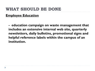 WHAT SHOULD BE DONE
Employee Education
- education campaign on waste management that
includes an extensive internal web site, quarterly
newsletters, daily bulletins, promotional signs and
helpful reference labels within the campus of an
institution.
 