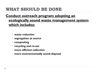 WHAT SHOULD BE DONE
Conduct outreach program adopting an
ecologically sound waste management system
which includes:
 waste reduction
 segregation at source
 composting
 recycling and re-use
 more efficient collection
 more environmentally sound disposal
 