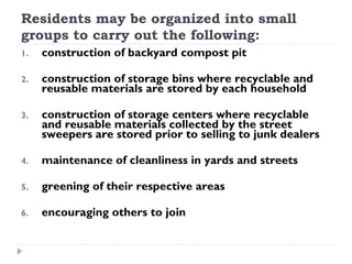 Residents may be organized into small
groups to carry out the following:
1. construction of backyard compost pit
2. construction of storage bins where recyclable and
reusable materials are stored by each household
3. construction of storage centers where recyclable
and reusable materials collected by the street
sweepers are stored prior to selling to junk dealers
4. maintenance of cleanliness in yards and streets
5. greening of their respective areas
6. encouraging others to join
 