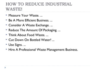 HOW TO REDUCE INDUSTRIAL
WASTE!
 Measure Your Waste. ...
 Be A More Efficient Business. ...
 Consider A Waste Exchange. ...
 Reduce The Amount Of Packaging. ...
 Think About Food Waste. ...
 Cut Down On Bottled Water! ...
 Use Signs. ...
 Hire A Professional Waste Management Business.
 
