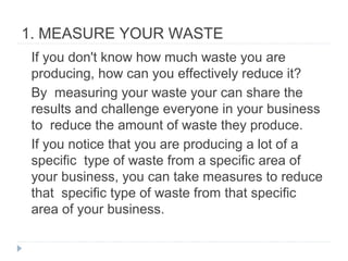 1. MEASURE YOUR WASTE
If you don't know how much waste you are
producing, how can you effectively reduce it?
By measuring your waste your can share the
results and challenge everyone in your business
to reduce the amount of waste they produce.
If you notice that you are producing a lot of a
specific type of waste from a specific area of
your business, you can take measures to reduce
that specific type of waste from that specific
area of your business.
 