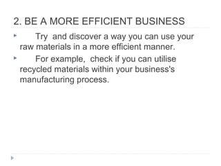 2. BE A MORE EFFICIENT BUSINESS
 Try and discover a way you can use your
raw materials in a more efficient manner.
 For example, check if you can utilise
recycled materials within your business's
manufacturing process.
 