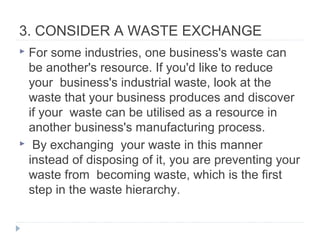 3. CONSIDER A WASTE EXCHANGE
 For some industries, one business's waste can
be another's resource. If you'd like to reduce
your business's industrial waste, look at the
waste that your business produces and discover
if your waste can be utilised as a resource in
another business's manufacturing process.
 By exchanging your waste in this manner
instead of disposing of it, you are preventing your
waste from becoming waste, which is the first
step in the waste hierarchy.
 