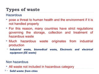 Types of waste
Hazardous
 pose a threat to human health and the environment if it is
not handled properly
 For this reason, many countries have strict regulations
governing the storage, collection and treatment of
hazardous waste
 Much hazardous waste originates from industrial
production
 Industrial waste, biomedical waste, Electronic and electrical
equipment (EE waste)
Non hazardous
 All waste not included in hazardous category
 Solid waste: from cities
 