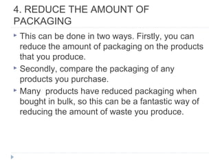4. REDUCE THE AMOUNT OF
PACKAGING
 This can be done in two ways. Firstly, you can
reduce the amount of packaging on the products
that you produce.
 Secondly, compare the packaging of any
products you purchase.
 Many products have reduced packaging when
bought in bulk, so this can be a fantastic way of
reducing the amount of waste you produce.
 