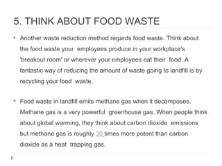 5. THINK ABOUT FOOD WASTE
 Another waste reduction method regards food waste. Think about
the food waste your employees produce in your workplace's
'breakout room' or wherever your employees eat their food. A
fantastic way of reducing the amount of waste going to landfill is by
recycling your food waste.
 Food waste in landfill emits methane gas when it decomposes.
Methane gas is a very powerful greenhouse gas. When people think
about global warming, they think about carbon dioxide emissions
but methane gas is roughly 30 times more potent than carbon
dioxide as a heat trapping gas.
 