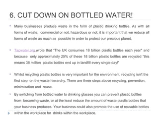 6. CUT DOWN ON BOTTLED WATER!
 Many businesses produce waste in the form of plastic drinking bottles. As with all
forms of waste, commercial or not, hazardous or not, it is important that we reduce all
forms of waste as much as possible in order to protect our precious planet.
 Tapwater.org wrote that “The UK consumes 18 billion plastic bottles each year" and
because only approximately 25% of these 18 billion plastic bottles are recycled “this
means 38 million plastic bottles end up in landfill every single day!"
 Whilst recycling plastic bottles is very important for the environment, recycling isn't the
first step on the waste hierarchy. There are three steps above recycling, prevention,
minimisation and reuse.
 By switching from bottled water to drinking glasses you can prevent plastic bottles
from becoming waste, or at the least reduce the amount of waste plastic bottles that
your business produces. Your business could also promote the use of reusable bottles
within the workplace for drinks within the workplace.
 
