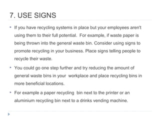 7. USE SIGNS
 If you have recycling systems in place but your employees aren't
using them to their full potential. For example, if waste paper is
being thrown into the general waste bin. Consider using signs to
promote recycling in your business. Place signs telling people to
recycle their waste.
 You could go one step further and try reducing the amount of
general waste bins in your workplace and place recycling bins in
more beneficial locations.
 For example a paper recycling bin next to the printer or an
aluminium recycling bin next to a drinks vending machine.
 