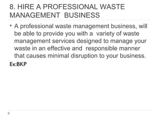 8. HIRE A PROFESSIONAL WASTE
MANAGEMENT BUSINESS
 A professional waste management business, will
be able to provide you with a variety of waste
management services designed to manage your
waste in an effective and responsible manner
that causes minimal disruption to your business.
Ex:BKP
 