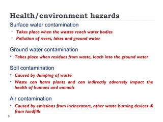 Health/environment hazards
Surface water contamination
 Takes place when the wastes reach water bodies
 Pollution of rivers, lakes and ground water
Ground water contamination
 Takes place when residues from waste, leach into the ground water
Soil contamination
 Caused by dumping of waste
 Waste can harm plants and can indirectly adversely impact the
health of humans and animals
Air contamination
 Caused by emissions from incinerators, other waste burning devices &
from landfills
 