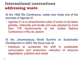 International conventions
addressing waste
At the 1992 Rio Conference, waste was made one of the
priorities of Agenda 21
 Agenda 21 is a comprehensive plan of action to be taken
globally, nationally and locally and was adopted by more
than 178 Governments at the United Nations
Conference in Rio de Janeiro
At the Johannesburg World Summit on Sustainable
Development in 2002, the focus was on
 Initiatives to accelerate the shift to sustainable
consumption and production, reduction of resource
degradation, pollution and waste
 