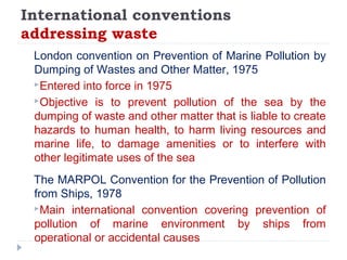 International conventions
addressing waste
London convention on Prevention of Marine Pollution by
Dumping of Wastes and Other Matter, 1975
Entered into force in 1975
Objective is to prevent pollution of the sea by the
dumping of waste and other matter that is liable to create
hazards to human health, to harm living resources and
marine life, to damage amenities or to interfere with
other legitimate uses of the sea
The MARPOL Convention for the Prevention of Pollution
from Ships, 1978
Main international convention covering prevention of
pollution of marine environment by ships from
operational or accidental causes
 