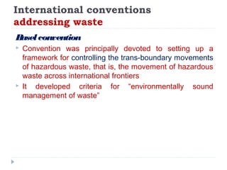 International conventions
addressing waste
Baselconvention
 Convention was principally devoted to setting up a
framework for controlling the trans-boundary movements
of hazardous waste, that is, the movement of hazardous
waste across international frontiers
 It developed criteria for “environmentally sound
management of waste”
 