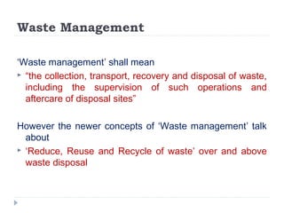 Waste Management
‘Waste management’ shall mean
 “the collection, transport, recovery and disposal of waste,
including the supervision of such operations and
aftercare of disposal sites”
However the newer concepts of ‘Waste management’ talk
about
 ‘Reduce, Reuse and Recycle of waste’ over and above
waste disposal
 