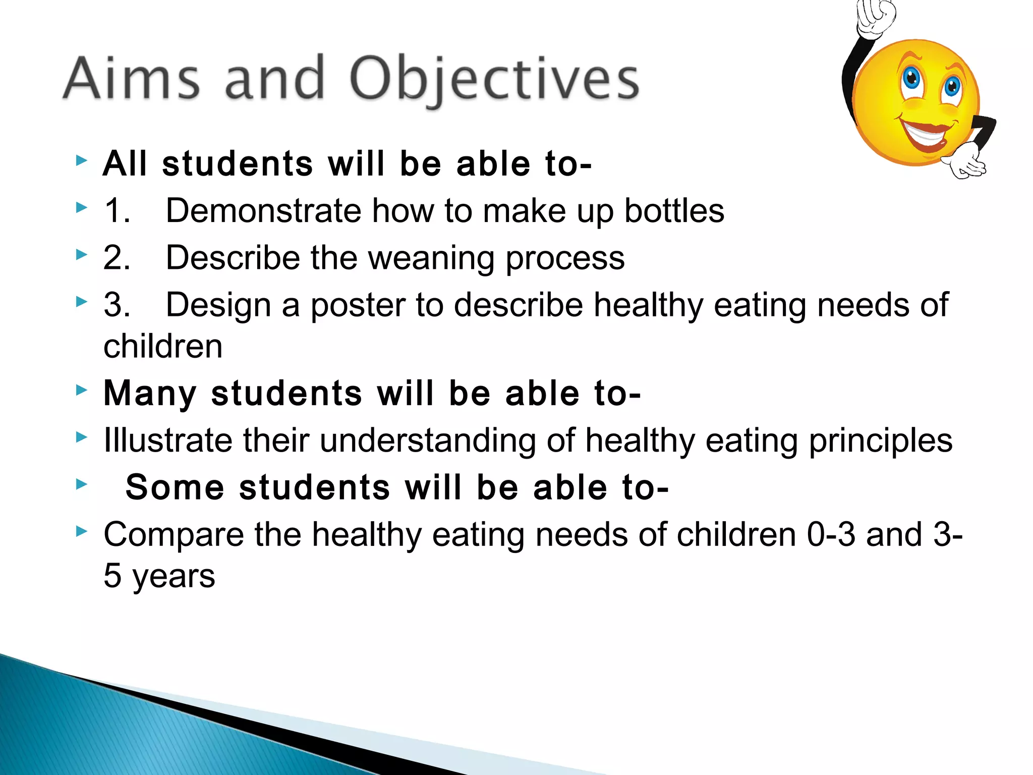  All students will be able to-
 1. Demonstrate how to make up bottles
 2. Describe the weaning process
 3. Design a poster to describe healthy eating needs of
children
 Many students will be able to-
 Illustrate their understanding of healthy eating principles
   Some students will be able to-
 Compare the healthy eating needs of children 0-3 and 3-
5 years
 