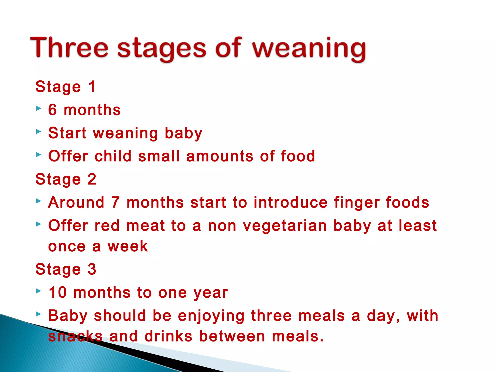 Stage 1
 6 months
 Start weaning baby
 Offer child small amounts of food
Stage 2
 Around 7 months start to introduce finger foods
 Offer red meat to a non vegetarian baby at least
once a week
Stage 3
 10 months to one year
 Baby should be enjoying three meals a day, with
snacks and drinks between meals.
 