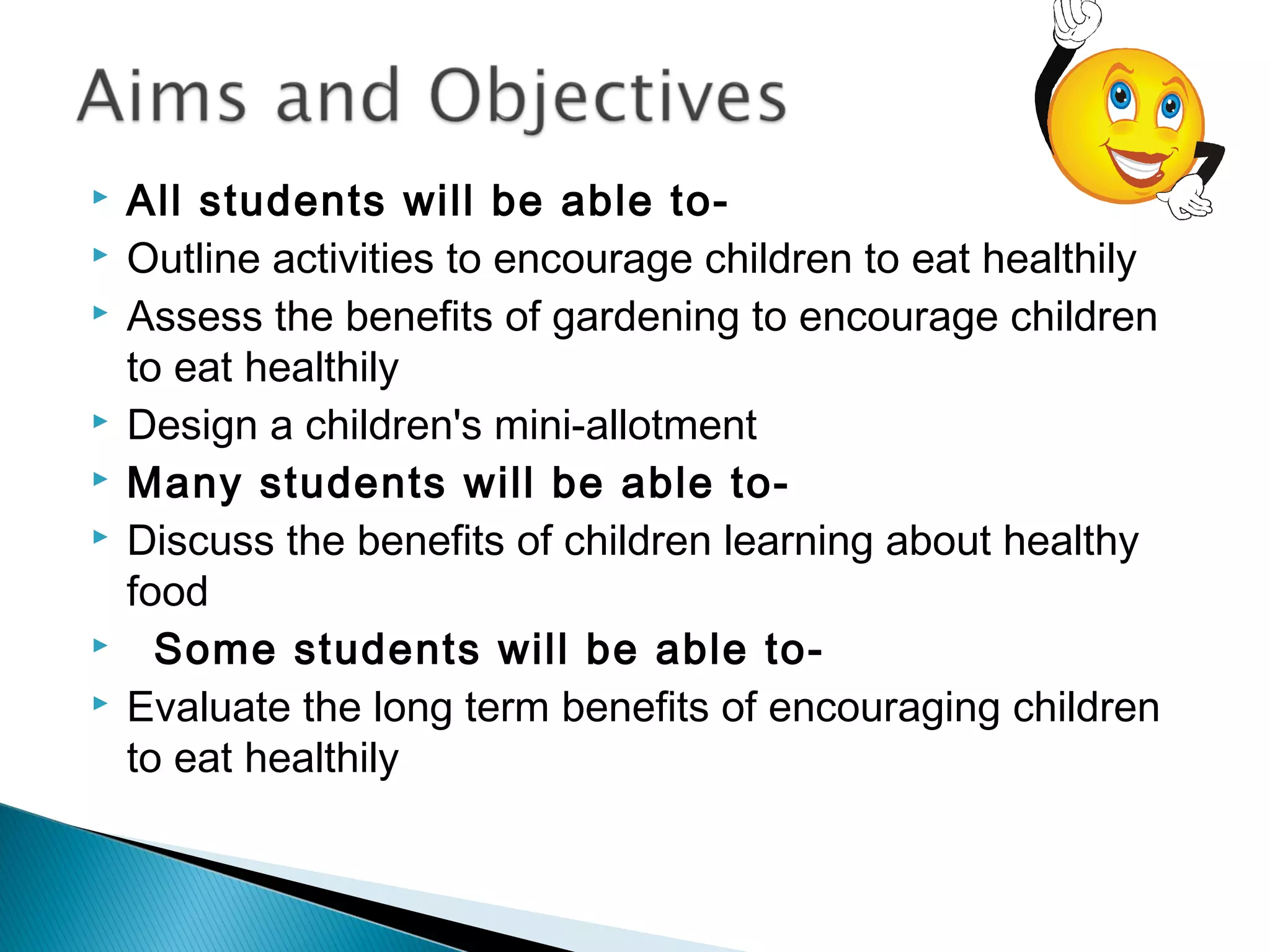  All students will be able to-
 Outline activities to encourage children to eat healthily
 Assess the benefits of gardening to encourage children
to eat healthily
 Design a children's mini-allotment
 Many students will be able to-
 Discuss the benefits of children learning about healthy
food
   Some students will be able to-
 Evaluate the long term benefits of encouraging children
to eat healthily
 