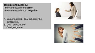 criticize and judge (v)
- they are usually the same
- they are usually both negative
A: You are stupid. You will never be
successful.
B: Don’t criticize me!
Don’t judge me!
 