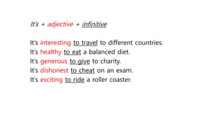 It’s + adjective + infinitive
It’s interesting to travel to different countries.
It’s healthy to eat a balanced diet.
It’s generous to give to charity.
It’s dishonest to cheat on an exam.
It’s exciting to ride a roller coaster.
 