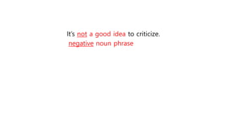It’s not a good idea to criticize.
negative noun phrase
 