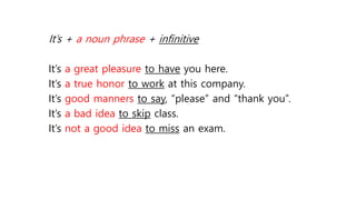 It’s + a noun phrase + infinitive
It’s a great pleasure to have you here.
It’s a true honor to work at this company.
It’s good manners to say, “please” and “thank you”.
It’s a bad idea to skip class.
It’s not a good idea to miss an exam.
 