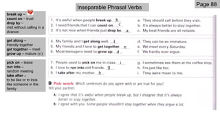 Page 88
h
g
i
d
e
f
a
c
b
break up –
count on – trust
drop by –
visit without calling in a
dvance
get along –
friendly together
get together – meet
grow up – mature (v.)
pick on – tease
run into –
random meeting
take after –
to be like or to look
like someone in the
family
Inseparable Phrasal Verbs
 