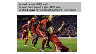 He can’t be sad. (80% sure)
He must have scored a goal. (80% sure)
He could (may) have a beautiful girlfriend. (50% sure)
 