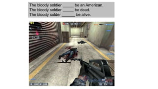 The bloody soldier _____ be an American.
The bloody soldier _____ be dead.
The bloody solder ______ be alive.
 