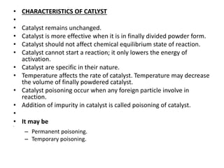 • CHARACTERISTICS OF CATLYST
•
• Catalyst remains unchanged.
• Catalyst is more effective when it is in finally divided powder form.
• Catalyst should not affect chemical equilibrium state of reaction.
• Catalyst cannot start a reaction; it only lowers the energy of
activation.
• Catalyst are specific in their nature.
• Temperature affects the rate of catalyst. Temperature may decrease
the volume of finally powdered catalyst.
• Catalyst poisoning occur when any foreign particle involve in
reaction.
• Addition of impurity in catalyst is called poisoning of catalyst.
•
• It may be
•
– Permanent poisoning.
– Temporary poisoning.
 