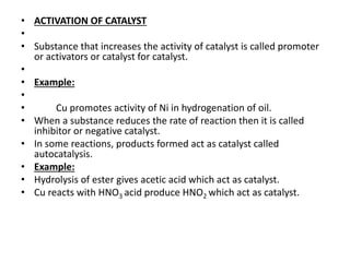 • ACTIVATION OF CATALYST
•
• Substance that increases the activity of catalyst is called promoter
or activators or catalyst for catalyst.
•
• Example:
•
• Cu promotes activity of Ni in hydrogenation of oil.
• When a substance reduces the rate of reaction then it is called
inhibitor or negative catalyst.
• In some reactions, products formed act as catalyst called
autocatalysis.
• Example:
• Hydrolysis of ester gives acetic acid which act as catalyst.
• Cu reacts with HNO3 acid produce HNO2 which act as catalyst.
 