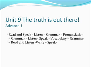 Unit 9 The truth is out there!
Advance 1
- Read and Speak - Listen – Grammar – Pronunciation
– Grammar – Listen– Speak - Vocabulary – Grammar
– Read and Listen -Write – Speak-
 