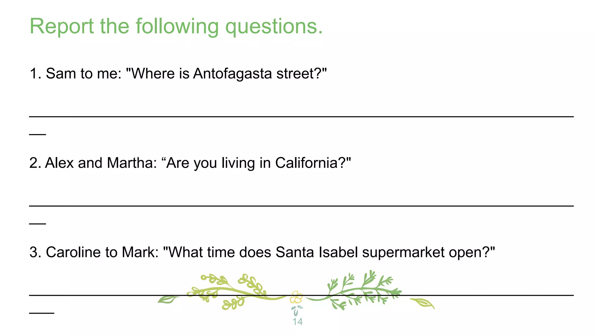 14
Report the following questions.
1. Sam to me: "Where is Antofagasta street?"
__________________________________________________________________
__
2. Alex and Martha: “Are you living in California?"
__________________________________________________________________
__
3. Caroline to Mark: "What time does Santa Isabel supermarket open?"
__________________________________________________________________
___
 