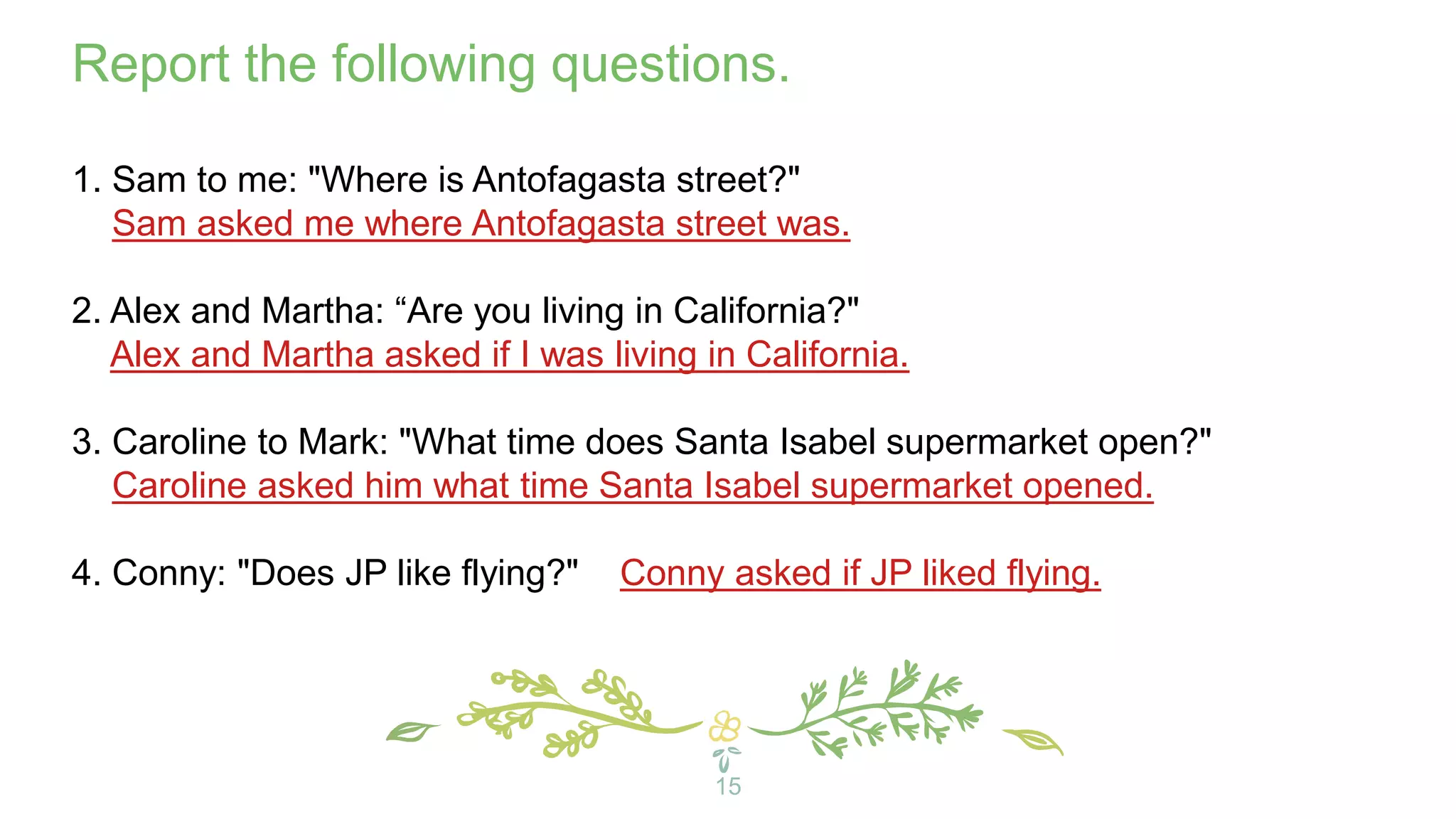 15
Report the following questions.
1. Sam to me: "Where is Antofagasta street?"
Sam asked me where Antofagasta street was.
2. Alex and Martha: “Are you living in California?"
Alex and Martha asked if I was living in California.
3. Caroline to Mark: "What time does Santa Isabel supermarket open?"
Caroline asked him what time Santa Isabel supermarket opened.
4. Conny: "Does JP like flying?" Conny asked if JP liked flying.
 