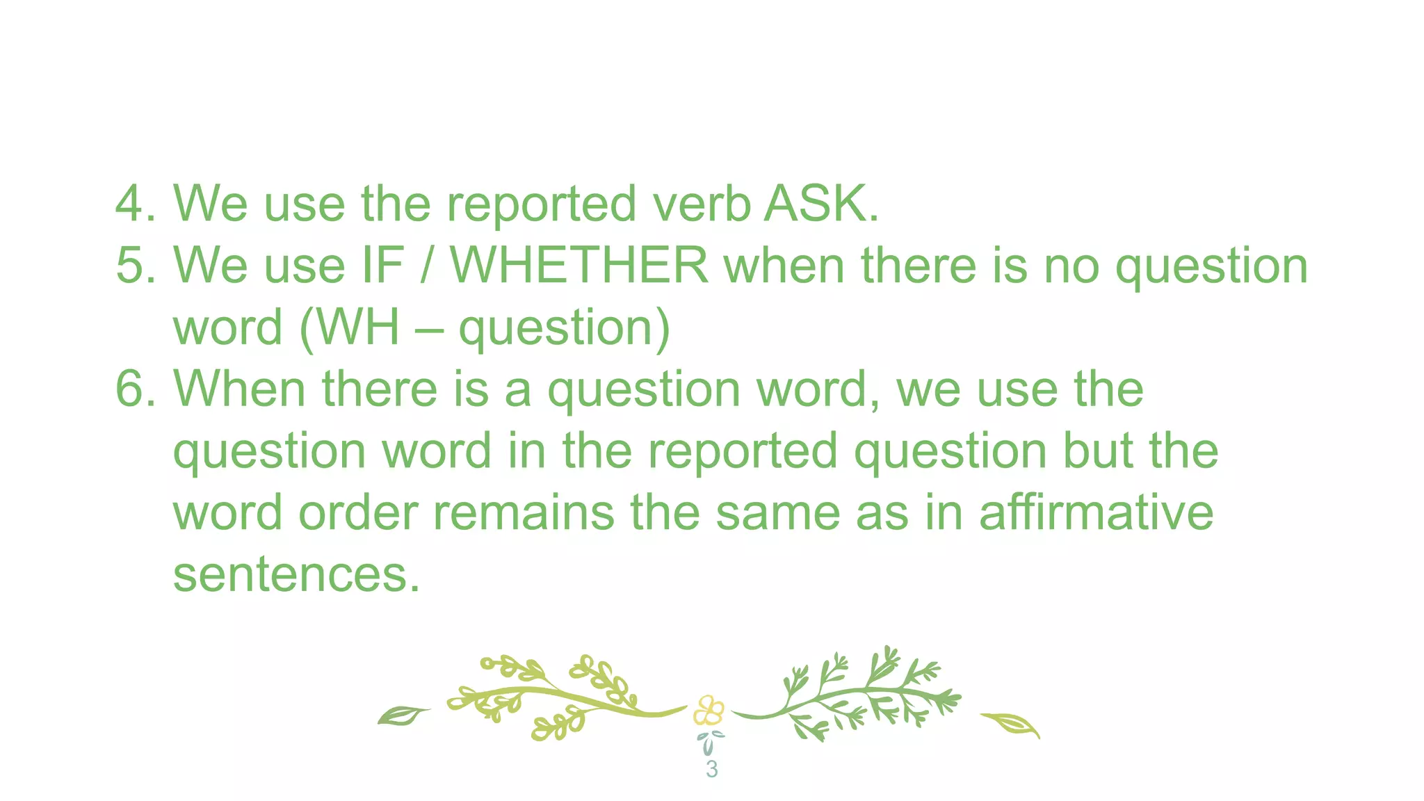 4. We use the reported verb ASK.
5. We use IF / WHETHER when there is no question
word (WH – question)
6. When there is a question word, we use the
question word in the reported question but the
word order remains the same as in affirmative
sentences.
3
 