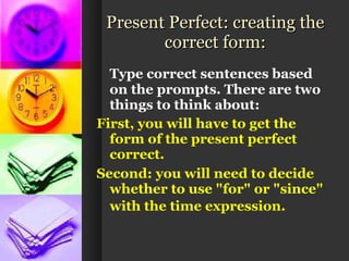 Present Perfect: creating the correct form: Type correct sentences based on the prompts. There are two things to think about:   First, you will have to get the form of the present perfect correct.  Second: you will need to decide whether to use "for" or "since" with the time expression.   