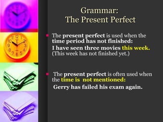 Grammar:  The Present Perfect The  present perfect  is used when the  time period has not finished: I have seen three movies  this week. (This week has not finished yet.)  The  present perfect  is often used when the  time is  not mentioned:   Gerry has failed his exam again.   