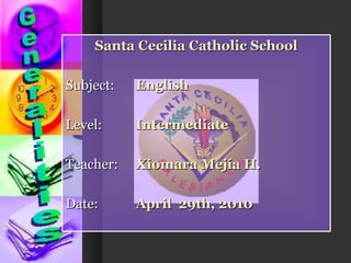 Generalities Santa Cecilia Catholic School Subject:  English Level:  Intermediate Teacher:  Xiomara Mejía H. Date:  April  29th, 2010 