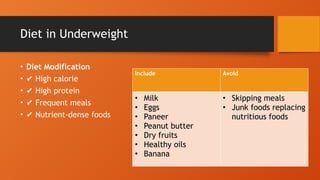 Diet in Underweight
• Diet Modification
• ✔ High calorie
• ✔ High protein
• ✔ Frequent meals
• ✔ Nutrient-dense foods
Include Avoid
• Milk
• Eggs
• Paneer
• Peanut butter
• Dry fruits
• Healthy oils
• Banana
• Skipping meals
• Junk foods replacing
nutritious foods
 