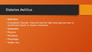 Diabetes Mellitus
• Definition
• A metabolic disorder characterized by high blood glucose due to
insufficient insulin or insulin resistance.
• Symptoms
• Polyuria
• Polydipsia
• Polyphagia
• Weight loss
 