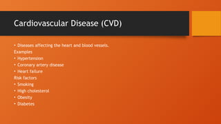 Cardiovascular Disease (CVD)
• Diseases affecting the heart and blood vessels.
Examples
• Hypertension
• Coronary artery disease
• Heart failure
Risk factors
• Smoking
• High cholesterol
• Obesity
• Diabetes
 
