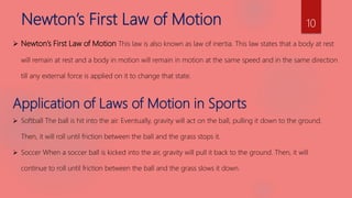 Newton’s First Law of Motion
 Newton’s First Law of Motion This law is also known as law of inertia. This law states that a body at rest
will remain at rest and a body in motion will remain in motion at the same speed and in the same direction
till any external force is applied on it to change that state.
Application of Laws of Motion in Sports
 Softball The ball is hit into the air. Eventually, gravity will act on the ball, pulling it down to the ground.
Then, it will roll until friction between the ball and the grass stops it.
 Soccer When a soccer ball is kicked into the air, gravity will pull it back to the ground. Then, it will
continue to roll until friction between the ball and the grass slows it down.
10
 
