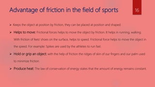 Advantage of friction in the field of sports
 Keeps the object at position by friction, they can be placed at position and shaped.
 Helps to move: Frictional forces helps to move the object by friction. It helps in running, walking.
With friction of feet/ shoes on the surface, helps to speed. Frictional force helps to move the object in
the speed. For example: Spikes are used by the athletes to run fast.
 Hold or grip an object: with the help of friction the ridges of skin of our fingers and our palm used
to minimize friction.
 Produce heat: The law of conservation of energy states that the amount of energy remains constant.
16
 