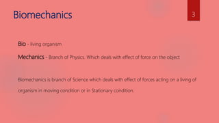 Biomechanics
Bio - living organism
Mechanics - Branch of Physics. Which deals with effect of force on the object
Biomechanics is branch of Science which deals with effect of forces acting on a living of
organism in moving condition or in Stationary condition.
3
 