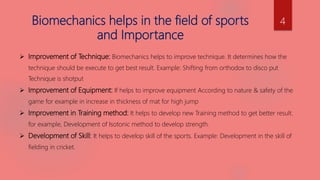 Biomechanics helps in the field of sports
and Importance
 Improvement of Technique: Biomechanics helps to improve technique. It determines how the
technique should be execute to get best result. Example: Shifting from orthodox to disco put
Technique is shotput
 Improvement of Equipment: If helps to improve equipment According to nature & safety of the
game for example in increase in thickness of mat for high jump
 Improvement in Training method: It helps to develop new Training method to get better result.
for example, Development of Isotonic method to develop strength.
 Development of Skill: It helps to develop skill of the sports. Example: Development in the skill of
fielding in cricket.
4
 