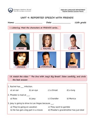 UNIT 9: REPORTED SPEECH WITH FRIENDS
Name: _________________________________ Date: ______________________ 12th grade
1. Rachel has ___ infection.
a) an ear b) an eye c) a throat d) a lung
2. Phoebe is mad at ___.
a) Ross b) Joey c) Chandler d) Monica
3. Joey is going to drive to Las Vegas because ___.
a) They’re going on vacation c) They want to gamble
b) He has got a big part in a movie d) Phoebe’s grandmother has just died
ENGLISH LANGUAGE DEPARTMENT
Teacher Danitza Lazcano Flores.
I.b. Watch the video: “ The One With Joey’s Big Break”, listen carefully, and circle
the best answer.
CHANDLERMONICA
JOEYROSS RACHEL
PHOEBE
I. Listening: Meet the characters at FRIENDS series...
 
