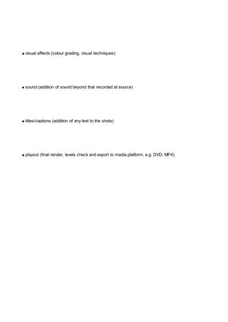● visual effects (colour grading, visual techniques)
● sound (addition of sound beyond that recorded at source)
● titles/captions (addition of any text to the shots)
● playout (final render, levels check and export to media platform, e.g. DVD, MP4).
 