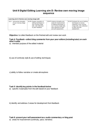 Unit 9 Digital Editing Learning aim D: Review own moving image
sequence
Objective: to collect feedback on the finished edit and review own work
Task 4: Feedback - collect blog comments from your peer editors (including tutor) on each
other's edits
a) intended purpose of the edited material
b) use of continuity style & use of editing techniques
c) ability to follow narrative or create atmosphere
Task 5: identify key points in the feedback below
a) specific 3 examples from the edit based on your feedback
b) identify and address 3 areas for development from feedback
Task 6: present your self-assessment as a audio commentary or blog post
a) areas for improvement (continuity, pace, narrative)
 