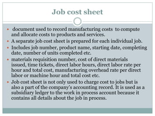 Job cost sheet
 document used to record manufacturing costs to compute







and allocate costs to products and services.
A separate job cost sheet is prepared for each individual job.
Includes job number, product name, starting date, completing
date, number of units completed etc.
materials requisition number, cost of direct materials
issued, time tickets, direct labor hours, direct labor rate per
hour and total cost, manufacturing overhead rate per direct
labor or machine hour and total cost etc.
Job cost sheet is not only used to charge cost to jobs but is
also a part of the company‟s accounting record. It is used as a
subsidiary ledger to the work in process account because it
contains all details about the job in process.

 