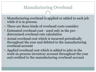Manufacturing Overhead
 Manufacturing overhead is applied or added to each job







while it is in process.
There are three kinds of overhead costs consider:
Estimated overhead cost - used only in the predetermined overhead rate calculation
Actual overhead cost which is incurred periodically
throughout the year and debited to the manufacturing
overhead account
Applied overhead cost which is added to jobs in the
work-in-process inventory account throughout the year
and credited to the manufacturing overhead account

 